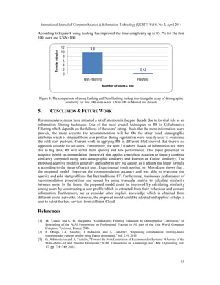 International Journal of Computer Science & Information Technology (IJCSIT) Vol 6, No 2, April 2014
65
According to Figure 8 using hashing has improved the time complexity up to 95.7% for the first
100 users and KNN=100.
Figure 8. The comparison of using Hashing and Non-Hashing lookup into triangular array of demographic
similarity for first 100 users when KNN=100 in MovieLens dataset
5. CONCLUSION & FUTURE WORK
Recommender systems have attracted a lot of attention in the past decade due to its vital role as an
information filtering technique. One of the most crucial techniques in RS is Collaborative
Filtering which depends on the fullness of the users’ rating. Such that the more information users
provide, the more accurate the recommendation will be. On the other hand, demographic
attributes which is obtained from user profiles during registration were heavily used to overcome
the cold start problem. Current work in applying RS in different filed showed that there’s no
approach suitable for all users. Furthermore, for web 3.0 where floods of information are there
due to big data, RS will suffer from sparsity and low performance. This paper presented an
adaptive hybrid recommendation framework that applies a weighted equation to linearly combine
similarity computed using both demographic similarity and Pearson or Cosine similarity. The
proposed adaptive model is generally applicable to any big dataset as it adjusts the linear formula
a according to the status of target user. Experimental result applied on MovieLens shows that ,
the proposed model improves the recommendation accuracy and was able to overcome the
sparsity and cold start problems that face traditional CF. Furthermore, it enhances performance of
recommendation process(time and space) by using triangular matrix to calculate similarity
between users. In the future, the proposed model could be improved by calculating similarity
among users by constructing a user profile which is extracted from their behaviour and context
information. Furthermore, we ca consider other implicit knowledge which is obtained from
different social networks. Moreover, the proposed model could be adopted and applied to helps a
user to select the best services from different Cloud.
References
[1] M. Vozalis and K. G. Margaritis, "Collaborative Filtering Enhanced by Demographic Correlation," in
Proceeding of the AIAI Symposium on Professional Practice in AI, part of the 18th World Computer
Congress, Toulouse, France, 2004.
[2] F. Ortega, J.-L. Sánchez, J. Bobadilla, and A. Gutiérrez, "Improving collaborative filtering-based
recommender systems results using Pareto dominance," vol. 239, 2013.
[3] G. Adomavicius and A. Tuzhilin, "Toward the Next Generation of Recommender Systems: A Survey of the
State-of-the-Art and Possible Extensions," IEEE Transactions on Knowledge and Data Engineering, vol.
17, pp. 734–749, 2005.
9.8
0.42
0
2
4
6
8
10
12
Non-Hashing Hashing
Timeinminutes
Number of users = 100
 