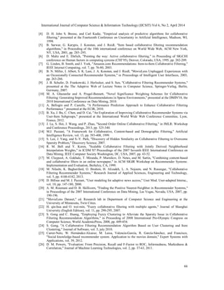 International Journal of Computer Science & Information Technology (IJCSIT) Vol 6, No 2, April 2014
66
[4] D. H. John S. Breese, and Carl Kadie, "Empirical analysis of predictive algorithms for collaborative
filtering," presented at the Fourteenth Conference on Uncertainty in Artificial Intelligence, Madison, WI,
1998.
[5] B. Sarwar, G. Karypis, J. Konstan, and J. Reidl, "Item based collaborative filtering recommendation
algorithms," in Proceeding of the 10th international conference on World Wide Web, ACM New York,
NY, USA, 2001, pp. 285–295.
[6] D. Maltz and E. Ehrlich, "Pointing the way: Active collaborative filtering," in Proceeding of SIGCHI
conference on Human factors in computing systems (CHI’95), Denver, Colorado, USA, 1995, pp. 202-209.
[7] G. Linden, B. Smith, and J. York, "Amazon.com Recommendations: Item-to-Item Collaborative Filtering,"
IEEE Internet Computing, vol. 7, pp. 76-80, 2003.
[8] B. N. Miller, I. Albert, S. K. Lam, J. A. Konstan, and J. Riedl, "MovieLens Unplugged: Experiences with
an Occasionally Connected Recommender Systems," in Proceedings of Intelligent User Interfaces, 2003,
pp. 263-266.
[9] J. B. Schafer, D. Frankowski, J. Herlocker, and S. Sen, "Collaborative Filtering Recommender Systems,"
presented at the The Adaptive Web of Lecture Notes in Computer Science, Springer-Verlag, Berlin,
Germany, 2007.
[10] M. A. Ghazanfar and A. Prugel-Bennett, "Novel Significance Weighting Schemes for Collaborative
Filtering: Generating Improved Recommendations in Sparse Environments," presented at the DMIN'10, the
2010 International Conference on Data Mining, 2010.
[11] A. Bellogín and P. Castells, "A Performance Prediction Approach to Enhance Collaborative Filtering
Performance " presented at the ECIR, 2010.
[12] B. Xu, J. Bu, C. Chen, and D. Cai, "An Exploration of Improving Collaborative Recommender Systems via
User-Item Subgroups," presented at the International World Wide Web Conference Committee, Lyon,
France, 2012.
[13] J. Lu, S. Hoi, J. Wang, and P. Zhao, "Second Order Online Collaborative Filtering," in JMLR: Workshop
and Conference Proceedings, 2013, pp. 325-340.
[14] M.J. Pazzani, "A Framework for Collaborative, Content-based and Demographic Filtering," Artificial
Intelligence Review, vol. 13, pp. 393-408, 1999.
[15] S. Lee, J. Yang, and S.-Y. Park, "Discovery of Hidden Similarity on Collaborative Filtering to Overcome
Sparsity Problem," Discovery Science, 2007.
[16] R. M. Bell and Y. Koren, "Scalable Collaborative Filtering with Jointly Derived Neighborhood
Interpolation Weights," in ICDM '07 Proceedings of the 2007 Seventh IEEE International Conference on
Data Mining, IEEE Computer Society Washington, DC, USA, 2007, pp. 43-52.
[17] M. Claypool, A. Gokhale, T. Miranda, P. Murnikov, D. Netes, and M. Sartin, "Combining content-based
and collaborative filters in an online newspaper," in ACM SIGIR Workshop on Recommender Systems:
Implementation and Evaluation, Berkeley, CA, 1999.
[18] M. Nilashi, K. Bagherifard, O. Ibrahim, H. Alizadeh, L. A. Nojeem, and N. Roozegar, "Collaborative
Filtering Recommender Systems," Research Journal of Applied Sciences, Engineering and Technology,
vol. 5, pp. 4168-4182, 2013.
[19] D. Billsus and M. J. Pazzani, "User modeling for adaptive news access," User Mod. User-adapted Interac.,
vol. 10, pp. 147-180, 2000.
[20] A. M. Roumani and D. B. Skillicorn, "Finding the Positive Nearest-Neighbor in Recommender Systems,"
in Proceedings of the 2007 International Conference on Data Mining, Las Vegas, Nevada, USA, 2007, pp.
190-196.
[21] "MovieLens Dataset," ed. Research lab in Department of Computer Science and Engineering at the
University of Minnesota, Twin Cities.
[22] H. qin-hua and O. wei-min, "Fuzzy collaborative filtering with multiple agents," Journal of Shanghai
University (English Edition), vol. 11, pp. 290-295, 2007.
[23] S. Gong and C. Huang, "Employing Fuzzy Clustering to Alleviate the Sparsity Issue in Collaborative
Filtering Recommendation Algorithms," in Proceeding of 2008 International Pre-Olympic Congress on
Computer Science, World AcademicPress, 2008, pp. 449-454.
[24] S. Gong, "A Collaborative Filtering Recommendation Algorithm Based on User Clustering and Item
Clustering," Journal of Software, vol. 5, july 2010.
[25] Carrer-Neto, W. Hernández-Alcaraz, M. Luisa, Valencia-García, R. García-Sánchez, and Francisco,
"Social knowledge-based recommender system. Application to the movies domain," Expert Systems with
Applications, vol. 39, 2012.
[26] D. M. Powers, "Evaluation: From Precision, Recall and F-Factor to ROC, Informedness, Markedness &
Correlation," Journal of Machine Learning Technologies, vol. 2, pp. 37-63, 2011.
 