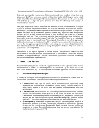 International Journal of Computer Science & Information Technology (IJCSIT) Vol 6, No 2, April 2014
52
In present recommender system, users obtain recommended items based on ratings they have
already provided. When a new user connects to the system, his/her list of ratings is empty, which
makes it hard for the system to provide recommendations. This problem is well-known as cold
start problems [6]. Large and sparse database also affect the efficiency and accuracy of
recommendation process.
This paper proposes an adaptive framework that combines different recommendation techniques
in order to overcome the problems of sparse and large data set as well as the cold start problem.
Furthermore, the proposed model improves the recommendation performance for large scale
dataset. The basic idea is to calculate similarity among users using both their demographic
attributes as well as their pre-purchased items in order to identify the proper set of similar
neighbors for each user. Then, by applying adaptable linear combination, those similarities are
combined to generate new similarity value. Finally, the Top N neighbors based on new calculated
similarities is used to recommend items. We compared the results of our hybrid approach to
traditional recommender system that applies CF by usingMovieLens dataset. Experimental results
showed that our approach outperformed others when ratings are very sparse. Experiments show
that enhancing traditional CF techniques using demographic attributes, helps new users to
overcome the cold start problem.
The reminder of this paper is organized as follows. Section 2 surveys related works in this area
and provides an overview of several major approaches for recommender system. Our proposed
framework is presented in section 3. Section 4 analyzes the experimental evaluation, followed by
the conclusion and future work in section 5.
2. LITERATURE REVIEW
Recommender system provides a user with suggestions about an item. Typical examples include
recommendation of books, CDs, and other products at Amazon.com [7], and movies, DVDs, and
VHS videos at Movielens [8]. This section presents different RS approaches with their limitations
2.1 Recommender system techniques
A variety of techniques have been proposed as the basis for recommender systems such as:
collaborative, content-based, knowledge-based, and demographic techniques.
 Collaborative: The type of system makes recommendations byutilizing rating
information for different users. Collaborative systems identify candidate users with a
rating history similar to the active user and produce recommendations using this
neighborhood.
 Content-based: The system uses two sources to generated recommendations from two
sources; the features of the products as well as the ratings that a user has given them.
Content-based recommenders consider recommendation as a user-specific classification
problem and use classifier to learn what the user's likes and dislikes based on product
features [17]. It recommends items similar to those the user preferred in the past.
 Demographic:A demographic recommender provides recommendations based on a
demographic attributes of the user. Demographic information is used to detect the types
of users that like a certain object. Demographic data is extracted from user profiles and
represented as vectors. Then, similarities among those user vectors were calculated for
final prediction to be generated [17].
 