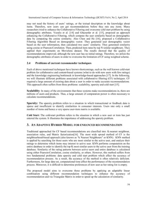 International Journal of Computer Science & Information Technology (IJCSIT) Vol 6, No 2, April 2014
54
may not need the history of users’ ratings, or the textual description or the knowledge about
items. Therefore, new users can get recommendations before they rate any items. Many
researchers tried to enhance the Collaborative Filtering and overcome cold start problem by using
demographic attributes. Vozalis et al. [14] and Ghazanfar et al. [15], proposed an approach
enhancing the Collaborative Filtering, which compute the user similarity based on demographic
data by computing the cosine similarity. Also Chen and He [16], proposed a Collaborative
Filtering Algorithm Based on demographic vector. They generated user demographic vector
based on the user information, then calculated two users’ similarity. They generated similarity
using cosine or Pearson-Correlation. Then, predicted item rates by top N similar neighbours. They
applied their experiments on Movielens dataset. The results showed that the quality of
recommendations improved, although the new user has no initial ratings. Therefore, we utilize the
demographic attributes of users in order to overcome the limitation of CF using weighted scheme.
2.4 Problems of current recommender techniques
Each of above mentioned techniques have known shortcomings, such as the well known cold-start
problem for collaborative and content-based systems (what to do with new users with few ratings)
and the knowledge engineering bottleneck in knowledge-based approaches [17]. In the following,
we will illustrate different problems associated with collaborative filtering (CF) techniques. CF
required a large amount of existing data about a user in order to make accurate recommendations.
This approach often suffers from three problems: scalability, sparsity and cold start [15].
Scalability: In many of the environments that these systems make recommendations in, there are
millions of users and products. Thus, a large amount of computation power is often necessary to
calculate recommendations.
Sparsity: The sparsity problem refers to a situation in which transactional or feedback data is
sparse and insufficient to identify similarities in consumer interests. Users rate only a small
number of items and hence a very sparse user-item matrix is available.
Cold Start: The cold-start problem refers to the situation in which a new user or item has just
entered the system. It illustrates the importance of addressing the sparsity problem.
3. AN ADAPTIVE HYBRID MODEL FOR ENHANCED RECOMMENDATION
Traditional approached for CF based recommendations are classified into: K-nearest neighbour,
association rules, and Matrix factorization[16]. The most wide spread method of CF is the
neighbourhood-based approach (also known as “k Nearest Neighbours" or KNN). KNN method
is applied by searching for those users who are most similar to the active user, and analyze their
ratings to determine which items may interest to active user. KNN performs computation on the
entire database in order to identify the top K most similar users to the active user from the training
database. Similarity of the rating patterns between active users and entire database is calculated
using either Pearson-Correlation, cosine similarity, or others. However, this method suffers from
two fundamental problems: data sparsity and cold start problem which affect the accuracy of
recommendation process. As a result, the accuracy of the method is often relatively deficient.
Furthermore, for large data set, computational time affect the performance of the recommendation
process. Moreover, it is difficult to determine preferences of new user as her rating list is empty.
The proposed model aims to overcome those problems by applying an adaptable linear
combination using different recommendation techniques to enhance the accuracy of
recommendation and via Triangular Matrix in order to speed up the calculation of similarity.
 