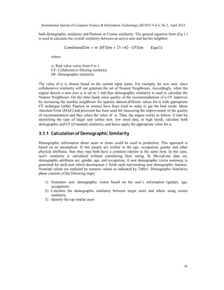 International Journal of Computer Science & Information Technology (IJCSIT) Vol 6, No 2, April 2014
56
both demographic similarity and Pearson or Cosine similarity. The general equation form (Eq.1.)
is used to calculate the overall similarity between an active user and her/his neighbor:
= ∝∙ + (1−∝) ∙ Equ(1)
where:
: Real value varies from 0 to 1
CF: Collaborative filtering similarity
DF: Demographic similarity
The value of  is chosen based on the current input status. For example, for new user, since
collaborative similarity will not generate the set of Nearest Neighbours. Accordingly, when the
engine detects a new user  is set to 1 and thus demographic similarity is used to calculate the
Nearest Neighbours. On the other hand, since quality of the recommendations of a CF improves
by increasing the number neighbours for sparsity dataset;different values for  with appropriate
CF technique (either Pearson or cosine) have been tried in order to get the best result. Mean
Absolute Error (MAE) and precision has been used for measuring the improvement of the quality
of recommendation and thus select the value of . Thus, the engine works as follow: it start by
identifying the type of target user (either new, low rated data, or high rated), calculate both
demographic and CF (if needed) similarity, and hence apply the appropriate value for .
3.1.1 Calculation of Demographic Similarity
Demographic information about users or items could be used in prediction. This approach is
based on an assumption: If two people are similar in the age, occupation, gender and other
physical attributes, then they may both have a common interest in the same item. In this case,
user's similarity is calculated without considering their rating. In MovieLens data set,
demographic attributes are: gender, age, and occupation. A user demographic vector usdemog, is
generated for each user which decomposes 3 fields each representing user demographic features.
Nominal values are replaced by numeric values as indicated by Table1. Demographic Similarity
phase consists of the following steps:
1) Generates user demographic vector based on the user’s information (gender, age,
occupation).
2) Calculate the demographic similarity between target users and others using cosine
similarity.
3) Identify the top similar users
 