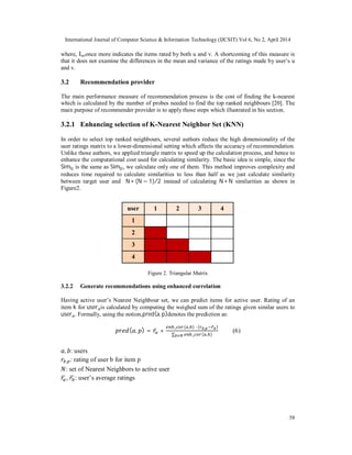 International Journal of Computer Science & Information Technology (IJCSIT) Vol 6, No 2, April 2014
58
where, Iuvonce more indicates the items rated by both u and v. A shortcoming of this measure is
that it does not examine the differences in the mean and variance of the ratings made by user’s u
and v.
3.2 Recommendation provider
The main performance measure of recommendation process is the cost of finding the k-nearest
which is calculated by the number of probes needed to find the top ranked neighbours [20]. The
main purpose of recommender provider is to apply those steps which illustrated in his section.
3.2.1 Enhancing selection of K-Nearest Neighbor Set (KNN)
In order to select top ranked neighbours, several authors reduce the high dimensionality of the
user ratings matrix to a lower-dimensional setting which affects the accuracy of recommendation.
Unlike those authors, we applied triangle matrix to speed up the calculation process, and hence to
enhance the computational cost used for calculating similarity. The basic idea is simple, since the
Sim is the same as Sim , we calculate only one of them. This method improves complexity and
reduces time required to calculate similarities to less than half as we just calculate similarity
between target user and N ∗ (N − 1)/2 instead of calculating N ∗ N similarities as shown in
Figure2.
Figure 2. Triangular Matrix
3.2.2 Generate recommendations using enhanced correlation
Having active user’s Nearest Neighbour set, we can predict items for active user. Rating of an
item k for user is calculated by computing the weighed sum of the ratings given similar users to
user . Formally, using the notion,pred(a, p)denotes the prediction as:
( , ) = ̅ +
_ ( , ) ∙ ( , ̅ )
∑ _ ( , )∈
(6)
, : users
, : rating of user b for item p
: set of Nearest Neighbors to active user
, : user’s average ratings
user 1 2 3 4
1
2
3
4
 