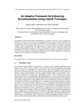 International Journal of Computer Science & Information Technology (IJCSIT) Vol 6, No 2, April 2014
DOI:10.5121/ijcsit.2014.6204 51
An Adaptive Framework for Enhancing
Recommendation Using Hybrid Techniques
Radhya Sahal1
, SaharSelim1
and Abeer ElKorany2
1
Phd student at Computer Science Department, Faculty of Computers and Information
Cairo University, Egypt
2
Associate professor at Computer Science Department, Faculty of Computers and
Information, Cairo University, Egypt
ABSTRACT
Recommender systems provide useful recommendations to a collection of users for items or products that
might be of concern or interest to them. Several techniques have been proposed for recommendation such
as collaborative filtering, content-based, knowledge-based, and demographic filtering. Each of these
techniques suffers from scalability, data sparsity, and cold-start problems when applied individually
resulting in poor recommendations. This paper proposes an adaptive hybrid recommender system that
combines multiple techniques together to achieve some synergy between them. Collaborative filtering and
demographic techniques are combined in a weighted linear formula. Different experiments applied using
movieLen dataset confirm that the proposed adaptable hybrid framework outperforms the weaknesses
resulted when using traditional recommendation techniques.
KEYWORDS
Recommender System, Collaborative Filtering, Demographic Filtering, cold start, sparisty scalability
1. INTRODUCTION
Recommender Systems (RSs) were proposed as a computer-based intelligent techniques whose
purpose was to assist with the problem of information overloading. By generating suggestions
about new items for a particular user, she/he receive items recommended on basis of their
previously purchase records. New users will need to rate appropriate number of items to allow the
system to capture their preferences, and thus enable providing reliable recommendations. Thus,
the most common form of input for a recommender system is that of ratings of past items.
Another type of input is the demographic data regarding the user or item in mind which is usually
hard to obtain and is normally collected explicitly from the user or manually from item catalogues
[1]. Different techniques have been applied in RS such as Collaborative Filtering (CF)which is
considered to be the most successful approach, as it makes its recommendations based on ratings
provided by users who are similar to the active user [2]. Collaborative recommendation systems
expect a user’s interest in new items based on the recommendations of other people with similar
interests. CF are classified into two sub-categories: memory-based CF and model-based CF [3].
Memory-based approaches make a prediction by considering the entire collection of previous
rated items by a user; examples include User-Based CF algorithms [4]. Model-based approaches
learn a model from set of ratings and use this model for providing prediction; examples include
item-based CF. Model-based approaches are more scalable than User-Based approaches [5].
Another type of recommender system depends on utilizing demographic attributes of users in
order to produce their recommendations with the help of pre-generated demographic clusters.
 