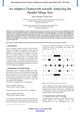 International Journal of Science and Research (IJSR), India Online ISSN: 2319-7064
Volume 1 Issue 2, November 2012
www.ijsr.net
An Adaptive Framework towards Analyzing the
Parallel Merge Sort

Husain Ullah Khan 1
, Rajesh Tiwari 2
1
ME Scholar, Department Of Computer Science & Engineering, Shri Shankaracharya
College of Engineering & Technology Bhilai, India,
khan.husain@gamil.com.
2
Department Of Computer Science & Engineering, Shri Shankaracharya
College of Engineering & Technology, Bhilai, India,
raj_tiwari_in@yahoo.com
Abstract: The parallel computing on loosely coupled architecture has been evolved now a day because of the availability of fast and,
inexpensive processors and advancements in communication technologies. The aim of this paper is to evaluate the performance of
parallel merge sort algorithm on parallel programming environments such as MPI .The MPI libraries has been used to established the
communication and synchronization between the processes Merge sort is analyze in this paper because it is an efficient divide-and-
conquer sorting algorithm. it is easier to understand than other useful divide-and-conquer strategies Due to the importance of
distributed computing power of workstations or PCs connected in a local area network. Our aim is to study the performance evaluation
of parallel merge sort.
Keywords: parallel computing, parallel Algorithms, Message Passing Interface, Merge sort, performance analysis.
1. Introduction
Here, we present a parallel version of the well known
merge sort algorithm. The algorithm assumes that the
sequence to be sorted is distributed and so generates a
distributed sorted sequence. For simplicity, we assume
that n is an integer multiple of p, that the n data are
distributed evenly among p tasks. The sequential merge
sort requires O (n logn) [5] time to sort n elements. Due
to the importance of distributed computing power of
workstations or PCs connected in a local area network [7]
researcher have been studying the performance of various
scientific applications [6][7]][8].
2. Methodology of Parallel Merge
Methodology used for parallel algorithm uses master
slave model in the form of tree for parallel sorting. Each
process receives the list of elements from its precedor
process then divides it into two halves, keeps one half for
it and sends the second half for its successor. To address
the corresponding preccedor & successor we have used
the concept of rank calculation.
For a process having odd rank it is calculated as.
Myrank_multiple=2*Myrank+1;
Temp_myrank= Myrank_multiple
And for the process having even rank it is calculated as.
Myrank_multiple=2*Myrank+2;
Temp_myrank= Myrank_multiple.
It uses recursive calls both to emulate the transmission of
the right halves of the arrays and the recursive calls that
process the left halves. After that it will receive the sorted
data from its successor & merge that two sub lists. Then
it sends the result to its precedor. This process will
continue up to root node.
10 11 20 5 9 2 4 13
10 11 20 5 -------------- 9 2 4 13
10 11 ----- 20 5 ----- 9 2 -- 4 13
10 -- 11 --- 20 -- 5 ----- 9 -
-
2 -- 4 -- 13
10 11 --- 5 20 ----- 2 9 -- 4 13
5 10 11 20 -------------- 2 4 9 13
2 4 5 9 10 11 13 20
Figure: -2.1 Communications and sorting in Merge Sort
In above figure divide and conquer strategies are shown.
Here list is divided into two sub lists and again sub list is
divided again two sub list, this process is repeated until
we found single element. Then merge process start with
sorting. Finally we get sorted sequence.
3. Communication and Processing
The sequential time complexity is O(n logn). In case of
parallel algorithm the complexity involves both
communication cost and computational cost. The
31
 