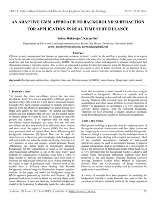 IJRET: International Journal of Research in Engineering and Technology ISSN: 2319-1163
__________________________________________________________________________________________
Volume: 02 Issue: 01 | Jan-2013, Available @ http://www.ijret.org 25
AN ADAPTIVE GMM APPROACH TO BACKGROUND SUBTRACTION
FOR APPLICATION IN REAL TIME SURVEILLANCE
Subra Mukherjee1
, Karen Das2
Department of Electronics and telecommunication Assam Don Bosco University, Guwahati, India
subra_mukherjee@yahoo.in, karenkdas@gmail.com
Abstract
Efficient security management has become an important parameter in today’s world. As the problem is growing, there is an urgent
need for the introduction of advanced technology and equipment to improve the state-of art of surveillance. In this paper we propose a
model for real time background subtraction using AGMM. The proposed model is robust and adaptable to dynamic background, fast
illumination changes, repetitive motion. Also we have incorporated a method for detecting shadows using the Horpresert color model.
The proposed model can be employed for monitoring areas where movement or entry is highly restricted. So on detection of any
unexpected events in the scene an alarm can be triggered and hence we can achieve real time surveillance even in the absence of
constant human monitoring.
Keywords-Background subtraction, Adaptive Gaussian Mixture model (AGMM), surveillance, Horpresert color model.
---------------------------------------------------------------------------------------------------------------------------------------------------
1. INTRODUCTION
The present day video surveillance system has two main
drawbacks: firstly they are not adaptable to different operative
scenarios (they only work for a well known structured model).
Secondly they need a human assistance to identify and label a
specific event [2].Moreover dependency on human beings for a
threat alert cannot be fully trusted. The general surveillance
cameras are like machines that can only see, but cannot decide
or identify things or events by itself. So, keeping in mind the
present day scenario, it is important that we make our
surveillance system intelligent and smart. For any real time
surveillance the first step would be to efficiently detect motion
and then extract the region of interest (ROI). For this, three
main processes used are: optical flow, frame differencing and
background subtraction [3].Optical flow can be used for
detection even without any prior knowledge of the background
and works well even when the camera is moving. However it is
very sensitive to noise and requires special hardware. Frame
differencing can detect target in dynamically changing
background, but the segmentation of target is not integrated.
And background subtraction is one of the most widely used
methods for segmentation of dynamic scene from a video. A
large number of methods and techniques have been cited in
literature for background subtraction, each of them differing by
the model or type of parameters used. However most of the
models have a difficulty when dealing with bimodal
background, sudden changes in illumination, frequent repetitive
motions. In this paper, we model the background using the
GMM approach proposed by Stauffer and Grimson [1]. The
proposed model can be used to detect any moving object in the
scene. Moreover it does not need any predefined background
model in the beginning. It adaptively reads the video and any
scene that is constant or static beyond a certain time is again
considered as background. Moreover it responds well to
dynamically changing background and even when the camera is
moving. Shadows often encroach upon the foreground during
segmentation and often causes problem in correct detection of
object. For application in surveillance it is very important to
correctly detect shadows from the extracted foreground.
Therefore we have presented a shadow detection technique
using the horpresert color model for moving object detection.
2. RELATED WORK
Background modeling is generally done by analyzing some of
the regular statistical characteristics and then object is detected
by comparing the current frame with the modeled background.
However, though it sounds simple, but this technique seems to
be inadequate when dealing with complex environment. Most
of the available non-adaptive methods of background
subtraction cannot be used in surveillance because it requires
manual initialization. And in surveillance, it is not possible to
have a pre-defined set of background model before-hand. So, it
is very important that the background model is adaptive and
robust. Many background subtraction methods have been
proposed in the past decades including Running Gaussian
Average, Temporal Median Filter, Mixture of Gaussians,
Kalman Filter and Co-occurrence of Image Variations.
However the mixture model is widely used by researchers for
application in surveillance.
A variety of methods have been proposed for modeling the
background. Initially a single Gaussian was used to find the
variances of the pixel intensity levels in the image sequences
 