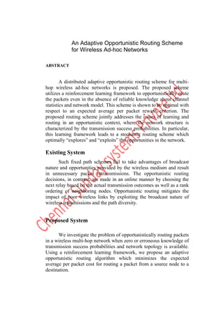 An Adaptive Opportunistic Routing Scheme
            for Wireless Ad-hoc Networks

ABSTRACT


        A distributed adaptive opportunistic routing scheme for multi-
hop wireless ad-hoc networks is proposed. The proposed scheme
utilizes a reinforcement learning framework to opportunistically route
the packets even in the absence of reliable knowledge about channel
statistics and network model. This scheme is shown to be optimal with
respect to an expected average per packet reward criterion. The
proposed routing scheme jointly addresses the issues of learning and
routing in an opportunistic context, where the network structure is
characterized by the transmission success probabilities. In particular,
this learning framework leads to a stochastic routing scheme which
optimally “explores” and “exploits” the opportunities in the network.

Existing System
       Such fixed path schemes fail to take advantages of broadcast
nature and opportunities provided by the wireless medium and result
in unnecessary packet retransmissions. The opportunistic routing
decisions, in contrast, are made in an online manner by choosing the
next relay based on the actual transmission outcomes as well as a rank
ordering of neighboring nodes. Opportunistic routing mitigates the
impact of poor wireless links by exploiting the broadcast nature of
wireless transmissions and the path diversity.


Proposed System

      We investigate the problem of opportunistically routing packets
in a wireless multi-hop network when zero or erroneous knowledge of
transmission success probabilities and network topology is available.
Using a reinforcement learning framework, we propose an adaptive
opportunistic routing algorithm which minimizes the expected
average per packet cost for routing a packet from a source node to a
destination.
 