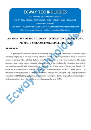 AN ADAPTIVE OUTPUT CURRENT ESTIMATION CIRCUIT FOR A
PRIMARY-SIDE CONTROLLED LED DRIVER
ABSTRACT:
A primary-side controlled method is commonly used in flyback LED driver to regulate output
current by employing an auxiliary winding. However, owing to intrinsic propagation delay in real-world
circuits, a primary-side controlled flyback converter experiences a worse line regulation. This paper
proposes a smart output current estimation scheme to improve line regulation for constant on-time control,
and it can be compatible with the current flyback topology. A 9.5-W prototype of the proposed flyback LED
driver has been fabricated in Nuvoton Technology Corporation 0.6-μm 5-V/40-V CMOS process. The
maximum switching frequency is set to around 100 kHz with universal-line input, single-stage power factor
correction for LED lighting applications. Experimental results prove that the proposed scheme can improve
the line regulation within 1.5% and the power efficiency can be up to 89.7%.

 