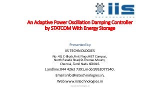 An Adaptive Power Oscillation Damping Controller
by STATCOM With Energy Storage
Presented by
IIS TECHNOLOGIES
No: 40, C-Block,First Floor,HIET Campus,
North Parade Road,St.Thomas Mount,
Chennai, Tamil Nadu 600016.
Landline:044 4263 7391,mob:9952077540.
Email:info@iistechnologies.in,
Web:www.iistechnologies.in
www.iistechnologies.in
 
