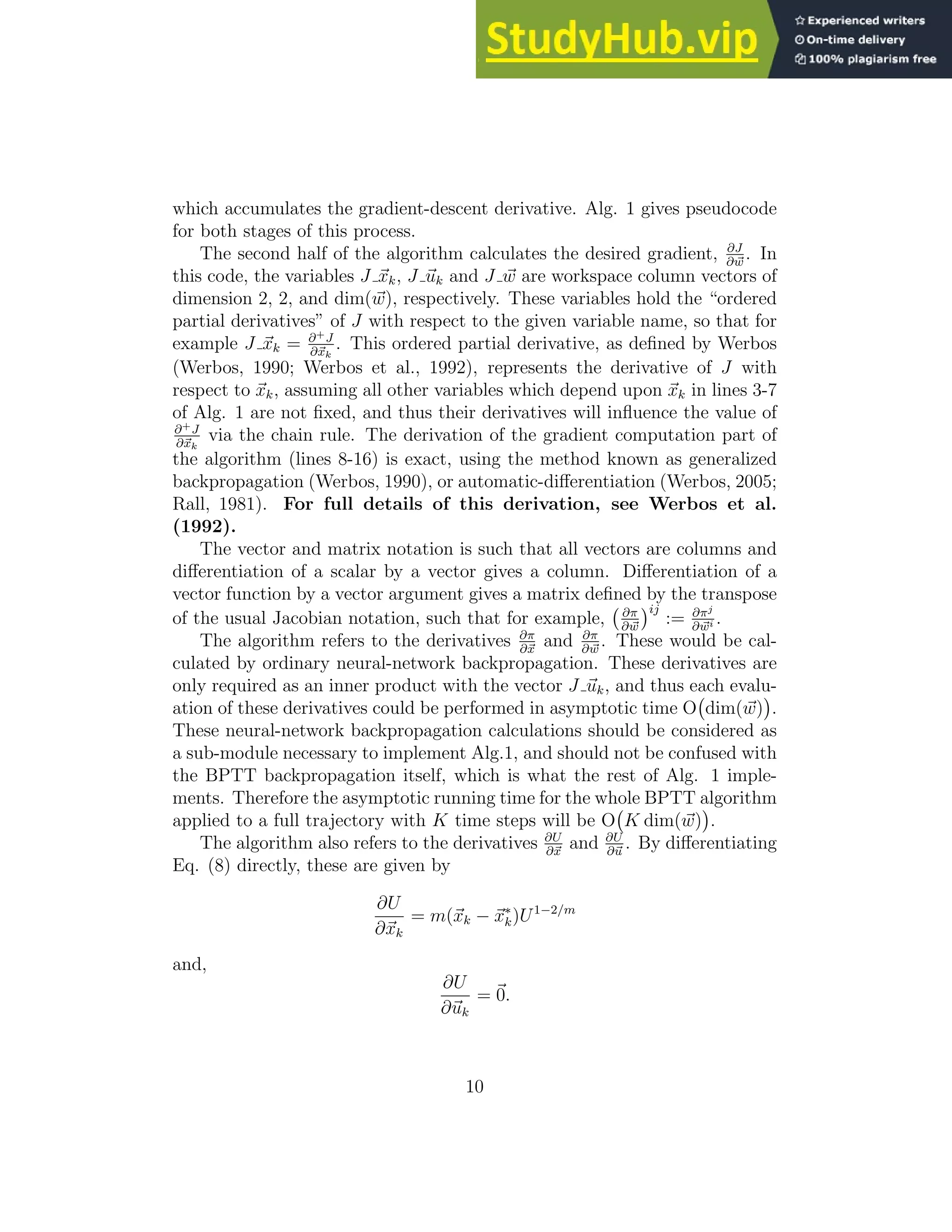 which accumulates the gradient-descent derivative. Alg. 1 gives pseudocode for both stages of this process. The second half of the algorithm calculates the desired gradient, ∂J ∂ ~ w . In this code, the variables J ~ xk, J ~ uk and J ~ w are workspace column vectors of dimension 2, 2, and dim(~ w), respectively. These variables hold the “ordered partial derivatives” of J with respect to the given variable name, so that for example J ~ xk = ∂+J ∂~ xk . This ordered partial derivative, as defined by Werbos (Werbos, 1990; Werbos et al., 1992), represents the derivative of J with respect to ~ xk, assuming all other variables which depend upon ~ xk in lines 3-7 of Alg. 1 are not fixed, and thus their derivatives will influence the value of ∂+J ∂~ xk via the chain rule. The derivation of the gradient computation part of the algorithm (lines 8-16) is exact, using the method known as generalized backpropagation (Werbos, 1990), or automatic-differentiation (Werbos, 2005; Rall, 1981). For full details of this derivation, see Werbos et al. (1992). The vector and matrix notation is such that all vectors are columns and differentiation of a scalar by a vector gives a column. Differentiation of a vector function by a vector argument gives a matrix defined by the transpose of the usual Jacobian notation, such that for example, ∂π ∂ ~ w ij := ∂πj ∂ ~ wi . The algorithm refers to the derivatives ∂π ∂~ x and ∂π ∂ ~ w . These would be cal- culated by ordinary neural-network backpropagation. These derivatives are only required as an inner product with the vector J ~ uk, and thus each evalu- ation of these derivatives could be performed in asymptotic time O dim(~ w) . These neural-network backpropagation calculations should be considered as a sub-module necessary to implement Alg.1, and should not be confused with the BPTT backpropagation itself, which is what the rest of Alg. 1 imple- ments. Therefore the asymptotic running time for the whole BPTT algorithm applied to a full trajectory with K time steps will be O K dim(~ w) . The algorithm also refers to the derivatives ∂U ∂~ x and ∂U ∂~ u . By differentiating Eq. (8) directly, these are given by ∂U ∂~ xk = m(~ xk − ~ x∗ k)U1−2/m and, ∂U ∂~ uk = ~ 0. 10 