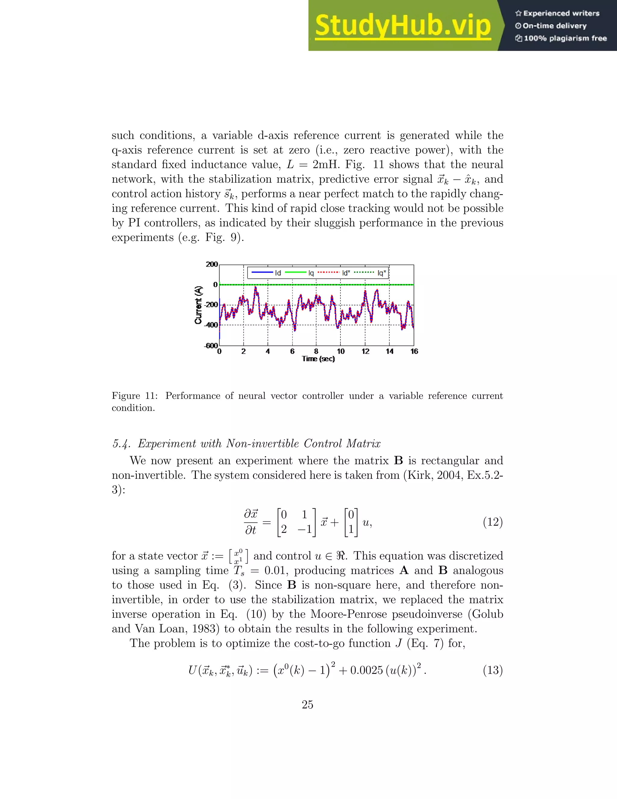 such conditions, a variable d-axis reference current is generated while the q-axis reference current is set at zero (i.e., zero reactive power), with the standard fixed inductance value, L = 2mH. Fig. 11 shows that the neural network, with the stabilization matrix, predictive error signal ~ xk − x̂k, and control action history ~ sk, performs a near perfect match to the rapidly chang- ing reference current. This kind of rapid close tracking would not be possible by PI controllers, as indicated by their sluggish performance in the previous experiments (e.g. Fig. 9). Figure 11: Performance of neural vector controller under a variable reference current condition. 5.4. Experiment with Non-invertible Control Matrix We now present an experiment where the matrix B is rectangular and non-invertible. The system considered here is taken from (Kirk, 2004, Ex.5.2- 3): ∂~ x ∂t = 0 1 2 −1 ~ x + 0 1 u, (12) for a state vector ~ x := x0 x1 and control u ∈ ℜ. This equation was discretized using a sampling time Ts = 0.01, producing matrices A and B analogous to those used in Eq. (3). Since B is non-square here, and therefore non- invertible, in order to use the stabilization matrix, we replaced the matrix inverse operation in Eq. (10) by the Moore-Penrose pseudoinverse (Golub and Van Loan, 1983) to obtain the results in the following experiment. The problem is to optimize the cost-to-go function J (Eq. 7) for, U(~ xk, ~ x∗ k, ~ uk) := x0 (k) − 1 2 + 0.0025 (u(k))2 . (13) 25 