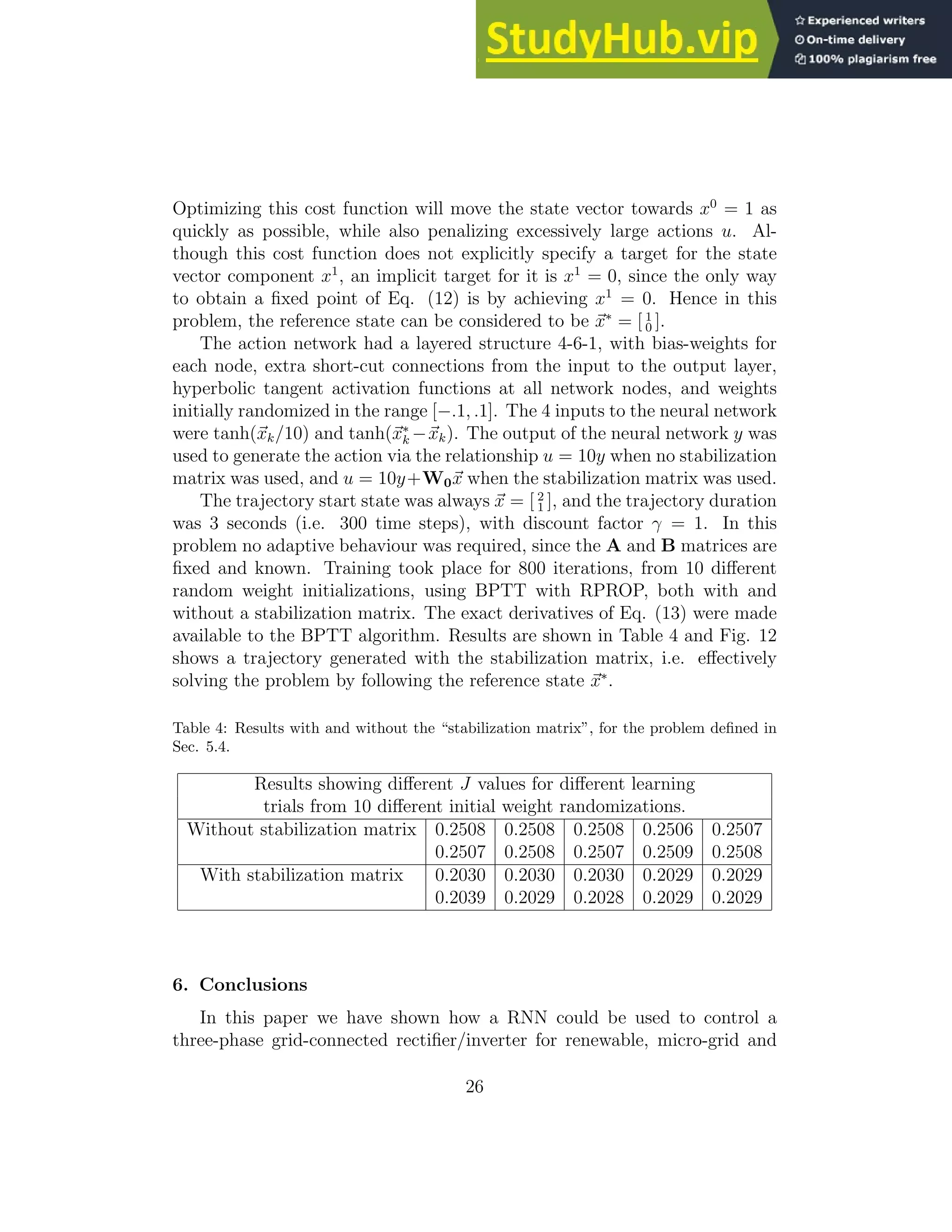 Optimizing this cost function will move the state vector towards x0 = 1 as quickly as possible, while also penalizing excessively large actions u. Al- though this cost function does not explicitly specify a target for the state vector component x1 , an implicit target for it is x1 = 0, since the only way to obtain a fixed point of Eq. (12) is by achieving x1 = 0. Hence in this problem, the reference state can be considered to be ~ x∗ = [ 1 0 ]. The action network had a layered structure 4-6-1, with bias-weights for each node, extra short-cut connections from the input to the output layer, hyperbolic tangent activation functions at all network nodes, and weights initially randomized in the range [−.1, .1]. The 4 inputs to the neural network were tanh(~ xk/10) and tanh(~ x∗ k −~ xk). The output of the neural network y was used to generate the action via the relationship u = 10y when no stabilization matrix was used, and u = 10y+W0~ x when the stabilization matrix was used. The trajectory start state was always ~ x = [ 2 1 ], and the trajectory duration was 3 seconds (i.e. 300 time steps), with discount factor γ = 1. In this problem no adaptive behaviour was required, since the A and B matrices are fixed and known. Training took place for 800 iterations, from 10 different random weight initializations, using BPTT with RPROP, both with and without a stabilization matrix. The exact derivatives of Eq. (13) were made available to the BPTT algorithm. Results are shown in Table 4 and Fig. 12 shows a trajectory generated with the stabilization matrix, i.e. effectively solving the problem by following the reference state ~ x∗ . Table 4: Results with and without the “stabilization matrix”, for the problem defined in Sec. 5.4. Results showing different J values for different learning trials from 10 different initial weight randomizations. Without stabilization matrix 0.2508 0.2508 0.2508 0.2506 0.2507 0.2507 0.2508 0.2507 0.2509 0.2508 With stabilization matrix 0.2030 0.2030 0.2030 0.2029 0.2029 0.2039 0.2029 0.2028 0.2029 0.2029 6. Conclusions In this paper we have shown how a RNN could be used to control a three-phase grid-connected rectifier/inverter for renewable, micro-grid and 26 