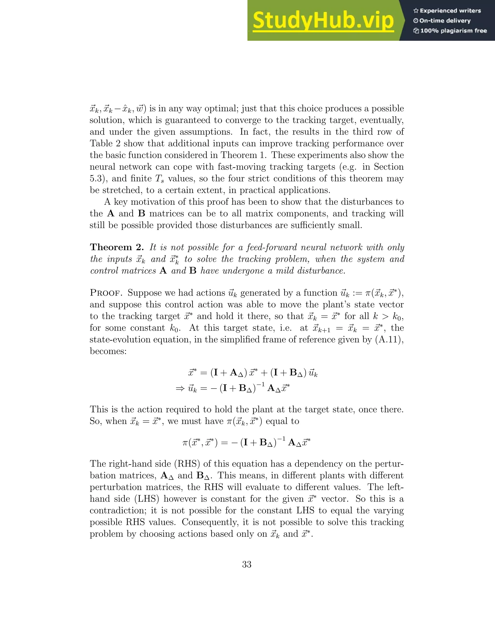 ~ xk, ~ xk −x̂k, ~ w) is in any way optimal; just that this choice produces a possible solution, which is guaranteed to converge to the tracking target, eventually, and under the given assumptions. In fact, the results in the third row of Table 2 show that additional inputs can improve tracking performance over the basic function considered in Theorem 1. These experiments also show the neural network can cope with fast-moving tracking targets (e.g. in Section 5.3), and finite Ts values, so the four strict conditions of this theorem may be stretched, to a certain extent, in practical applications. A key motivation of this proof has been to show that the disturbances to the A and B matrices can be to all matrix components, and tracking will still be possible provided those disturbances are sufficiently small. Theorem 2. It is not possible for a feed-forward neural network with only the inputs ~ xk and ~ x∗ k to solve the tracking problem, when the system and control matrices A and B have undergone a mild disturbance. Proof. Suppose we had actions ~ uk generated by a function ~ uk := π(~ xk, ~ x∗ ), and suppose this control action was able to move the plant’s state vector to the tracking target ~ x∗ and hold it there, so that ~ xk = ~ x∗ for all k k0, for some constant k0. At this target state, i.e. at ~ xk+1 = ~ xk = ~ x∗ , the state-evolution equation, in the simplified frame of reference given by (A.11), becomes: ~ x∗ = (I + A∆) ~ x∗ + (I + B∆) ~ uk ⇒ ~ uk = − (I + B∆)−1 A∆~ x∗ This is the action required to hold the plant at the target state, once there. So, when ~ xk = ~ x∗ , we must have π(~ xk, ~ x∗ ) equal to π(~ x∗ , ~ x∗ ) = − (I + B∆)−1 A∆~ x∗ The right-hand side (RHS) of this equation has a dependency on the pertur- bation matrices, A∆ and B∆. This means, in different plants with different perturbation matrices, the RHS will evaluate to different values. The left- hand side (LHS) however is constant for the given ~ x∗ vector. So this is a contradiction; it is not possible for the constant LHS to equal the varying possible RHS values. Consequently, it is not possible to solve this tracking problem by choosing actions based only on ~ xk and ~ x∗ . 33 