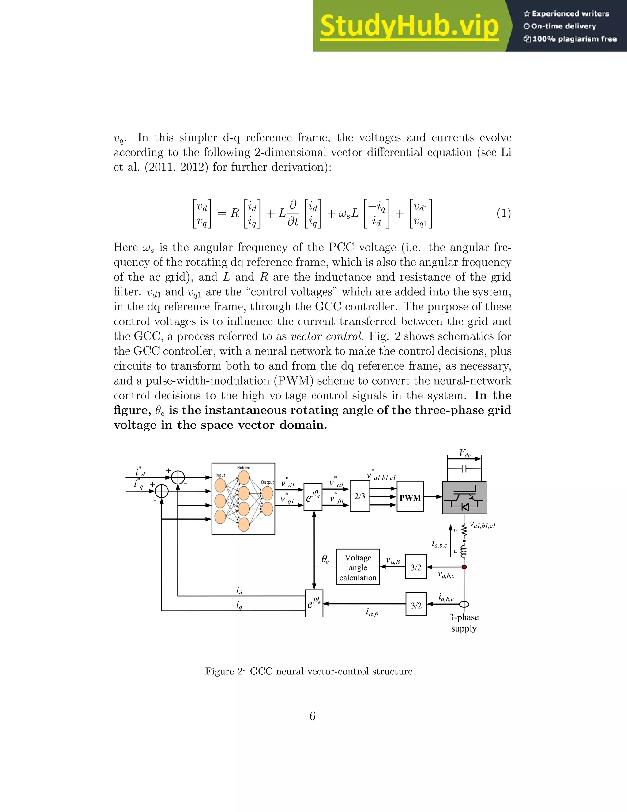vq. In this simpler d-q reference frame, the voltages and currents evolve according to the following 2-dimensional vector differential equation (see Li et al. (2011, 2012) for further derivation): vd vq = R id iq + L ∂ ∂t id iq + ωsL −iq id + vd1 vq1 (1) Here ωs is the angular frequency of the PCC voltage (i.e. the angular fre- quency of the rotating dq reference frame, which is also the angular frequency of the ac grid), and L and R are the inductance and resistance of the grid filter. vd1 and vq1 are the “control voltages” which are added into the system, in the dq reference frame, through the GCC controller. The purpose of these control voltages is to influence the current transferred between the grid and the GCC, a process referred to as vector control. Fig. 2 shows schematics for the GCC controller, with a neural network to make the control decisions, plus circuits to transform both to and from the dq reference frame, as necessary, and a pulse-width-modulation (PWM) scheme to convert the neural-network control decisions to the high voltage control signals in the system. In the figure, θe is the instantaneous rotating angle of the three-phase grid voltage in the space vector domain. PWM 3/2 3-phase supply 2/3 - + v* a1,b1,c1 v, v* 1 v* 1 v* d1 i* d Vdc va,b,c e j e  - + i* q v* q1 3/2 i, ia,b,c e j e  id iq va1,b1,c1 Voltage angle calculation ia,b,c e Figure 2: GCC neural vector-control structure. 6 