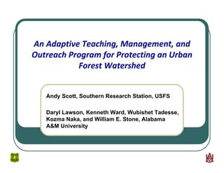 An Adaptive Teaching, Management, and 
Outreach Program for Protecting an Urban 
Forest Watershed
Andy Scott, Southern Research Station, USFS
Daryl Lawson, Kenneth Ward, Wubishet Tadesse,
Kozma Naka, and William E. Stone, Alabama
A&M University
 