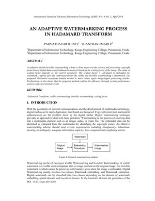 International Journal of Advanced Information Technology (IJAIT) Vol. 4, No. 2, April 2014
DOI : 10.5121/ijait.2014.4201 1
AN ADAPTIVE WATERMARKING PROCESS
IN HADAMARD TRANSFORM
PARVATHAVARTHINI S1
SHANTHAKUMARI R2
1
Department of Information Technology, Kongu Engineering College, Perundurai, Erode.
2
Department of Information Technology, Kongu Engineering College, Perundurai, Erode.
ABSTRACT
An adaptive visible/invisible watermarking scheme is done to prevent the privacy and preserving copyright
protection of digital data using Hadamard transform based on the scaling factor of the image. The value of
scaling factor depends on the control parameter. The scaling factor is calculated to embedded the
watermark. Depend upon the control parameter the visible and invisible watermarking is determined. The
proposed Hadamard transform domain method is more robust again image/signal processing attacks.
Furthermore, it also shows that the proposed method confirm the efficiency through various performance
analysis and experimental results.
KEYWORD
Hadamard Transform, visible watermarking, invisible watermarking, scaling factor.
I. INTRODUCTION
With the popularity of Internet communications and the development of multimedia technology,
digital media can be easily duplicated, distributed and tampered. Copyright protection and content
authentication are the problem faced by the digital media. Digital watermarking technique
provides an approach to deal with these problems. Watermarking is the process of inserting data
into a multimedia element such as an image, audio, or video file. The embedded data can be
identified or extracted from the multimedia for identifying the copyright owner. An effective
watermarking scheme should meet certain requirements including transparency, robustness,
security, un-ambiguity, adequate information capacity, low computational complexity and etc.
Figure 1. General watermarking method
Watermarking can be of two types Visible Watermarking and Invisible Watermarking. A visible
watermark is a visible semi-transparent text or image overlaid on the original image. An invisible
watermark is which cannot be perceived with human’s eyes when the image is embedded. Digital
Watermarking mainly involves two phases Watermark embedding, and Watermark extraction.
Digital watermark can be classified into two classes depending on the domain of watermark
embedding spatial domain and transform domain. In the transform domain the properties of the
 