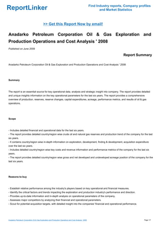 Find Industry reports, Company profiles
ReportLinker                                                                                                     and Market Statistics



                                             >> Get this Report Now by email!

Anadarko Petroleum Corporation Oil & Gas Exploration and
Production Operations and Cost Analysis ' 2008
Published on June 2009

                                                                                                                               Report Summary

Anadarko Petroleum Corporation Oil & Gas Exploration and Production Operations and Cost Analysis ' 2008




Summary



The report is an essential source for key operational data, analysis and strategic insight into company. The report provides detailed
and unique insights information on the key operational parameters for the last six years. The report provides a comprehensive
overview of production, reserves, reserve changes, capital expenditures, acreage, performance metrics, and results of oil & gas
operations.




Scope



- Includes detailed financial and operational data for the last six years.
- The report provides detailed country/region wise crude oil and natural gas reserves and production trend of the company for the last
six years.
- It contains country/region wise in-depth information on exploration, development, finding & development, acquisition expenditure
over the last six years.
- Includes detailed country/region wise key costs and revenue information and performance metrics of the company for the last six
years.
- The report provides detailed country/region wise gross and net developed and undeveloped acreage position of the company for the
last six years.




Reasons to buy



- Establish relative performance among the industry's players based on key operational and financial measures.
- Identify the critical factors and trends impacting the exploration and production industry's performance and direction.
- Provides up-to-date information and in-depth analysis on operational parameters of the company.
- Assesses major competitors by analyzing their financial and operational parameters.
- Scout for potential acquisition targets, with detailed insight into the companies' financial and operational performance.




Anadarko Petroleum Corporation Oil & Gas Exploration and Production Operations and Cost Analysis ' 2008                                     Page 1/7
 