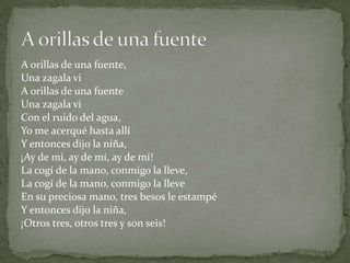 A orillas de una fuente,
Una zagala vi
A orillas de una fuente
Una zagala vi
Con el ruido del agua,
Yo me acerqué hasta allí
Y entonces dijo la niña,
¡Ay de mí, ay de mí, ay de mí!
La cogí de la mano, conmigo la lleve,
La cogí de la mano, conmigo la lleve
En su preciosa mano, tres besos le estampé
Y entonces dijo la niña,
¡Otros tres, otros tres y son seis!
 