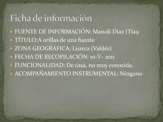  FUENTE DE INFORMACIÓN: Manoli Díaz (Tía9
 TÍTULO:A orillas de una fuente
 ZONA GEOGRÁFICA: Luarca (Valdés)
 FECHA DE RECOPILACIÓN: 10-V- 2011
 FUNCIONALIDAD: De casa, no muy conocida.
 ACOMPAÑAMIENTO INSTRUMENTAL: Ninguno
 