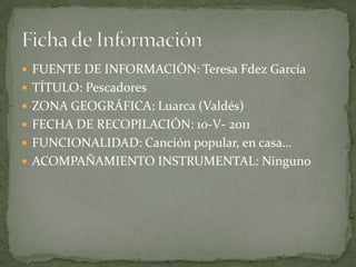  FUENTE DE INFORMACIÓN: Teresa Fdez García
 TÍTULO: Pescadores
 ZONA GEOGRÁFICA: Luarca (Valdés)
 FECHA DE RECOPILACIÓN: 10-V- 2011
 FUNCIONALIDAD: Canción popular, en casa…
 ACOMPAÑAMIENTO INSTRUMENTAL: Ninguno
 