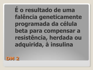 DM 2 É o resultado de uma falência geneticamente programada da célula beta para compensar a resistência, herdada ou adquirida, à insulina 