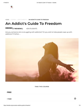 4/19/2019 An Addict's Guide To Freedom - Edukite
https://edukite.org/course/an-addicts-guide-to-freedom/ 1/9
HOME / COURSE / EMPLOYABILITY / AN ADDICT'S GUIDE TO FREEDOM
An Addict's Guide To Freedom
( 7 REVIEWS ) 439 STUDENTS
Are you someone who is struggling with addiction? Or you wish to help people cope up with
addiction? If either …

FREE
1 YEAR
TAKE THIS COURSE
 