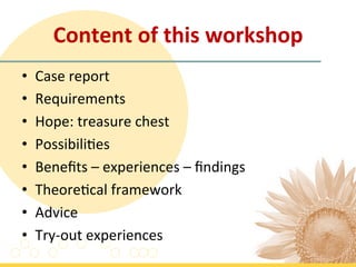 Content	
  of	
  this	
  workshop	
  
•    Case	
  report	
  
•    Requirements	
  	
  
•    Hope:	
  treasure	
  chest	
  	
  
•    Possibili7es	
  	
  
•    Beneﬁts	
  –	
  experiences	
  –	
  ﬁndings	
  
•    Theore7cal	
  framework	
  	
  
•    Advice	
  
•    Try-­‐out	
  experiences	
  
 