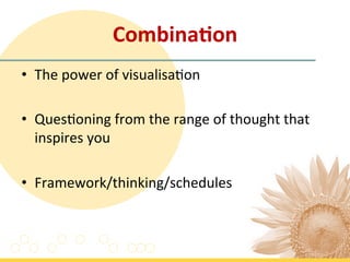 Combina'on	
  
•  The	
  power	
  of	
  visualisa7on	
  
	
  
•  Ques7oning	
  from	
  the	
  range	
  of	
  thought	
  that	
  
     inspires	
  you	
  
	
  
•  Framework/thinking/schedules	
  	
  
 