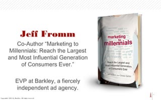 1
Jeff Fromm
Co-Author “Marketing to
Millennials: Reach the Largest
and Most Influential Generation
of Consumers Ever.”
EVP at Barkley, a fiercely
independent ad agency.
Copyright© 2013 by Barkley. All rights reserved.
 