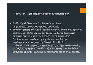 Η σύνθεση ‐ Σχεδιασμοί για την ευρύτερη περιοχή


• Ανάδειξη αξιόλογων πολεοδομικών μετώπων
  με μεσοπολεμικές πολυώροφες οικοδομές
• Συνολικός περιβαλλοντικός σχεδιασμός του άξονα που ορίζεται
  από τις οδούς Ελευθέριου Βενιζέλου και Ιωνος Δραγούμη
• Συνδέσεις με το λιμάνι, τις αγορές και το Διοικητήριο
• Διαδρομές που συνδέουν μνημεία και σύνολα της
  ευρύτερης περιοχής όπως η Πλατεία Ελευθερίας, 
  η πλατεία Διοικητηρίου, ο Άγιος Μηνάς, το Εβραϊκό Μουσείο, 
  το Παζάρ Χαμάμ (Λουλουδάδικα), η Κεντρική Στοά Μοδιάνο, 
  οι αγορές Εμπράρ (Σολωμού‐Μπεζεστένι), και το Μπιτ Παζάρ. 
 