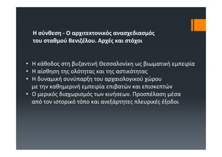 Η σύνθεση ‐ Ο αρχιτεκτονικός ανασχεδιασμός
  του σταθμού Βενιζέλου. Αρχές και στόχοι


• Η κάθοδος στη βυζαντινή Θεσσαλονίκη ως βιωματική εμπειρία
• Η αίσθηση της ολότητας και της αστικότητας
• Η δυναμική συνύπαρξη του αρχαιολογικού χώρου
  με την καθημερινή εμπειρία επιβατών και επισκεπτών
• Ο μερικός διαχωρισμός των κινήσεων. Προσπέλαση μέσα
  από τον ιστορικό τόπο και ανεξάρτητες πλευρικές έξοδοι
 