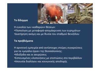 Το δίλημμα

Η ευκολία των «καθαρών» θέσεων:
•Υλοποίηση με μεταφορά‐απομάκρυνση των ευρημάτων
•Διατήρηση ακόμη και με θυσία του σταθμού Βενιζέλου

Τα προβλήματα

Η αρνητική εμπειρία από αντίστοιχες στείρες συγκρούσεις
για τα «μεγάλα έργα» της Θεσσαλονίκης:
•Αδιέξοδα και οι ακυρώσεις
•Εσπευσμένες υλοποιήσεις με επιπτώσεις στο περιβάλλον
•Απουσία διαλόγου και κοινωνικής αποδοχής
 
