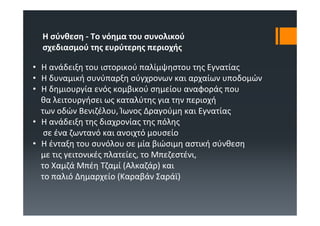 Η σύνθεση ‐ Το νόημα του συνολικού
  σχεδιασμού της ευρύτερης περιοχής

• Η ανάδειξη του ιστορικού παλίμψηστου της Εγνατίας
• Η δυναμική συνύπαρξη σύγχρονων και αρχαίων υποδομών
• Η δημιουργία ενός κομβικού σημείου αναφοράς που
  θα λειτουργήσει ως καταλύτης για την περιοχή
  των οδών Βενιζέλου, Ίωνος Δραγούμη και Εγνατίας
• Η ανάδειξη της διαχρονίας της πόλης
   σε ένα ζωντανό και ανοιχτό μουσείο
• Η ένταξη του συνόλου σε μία βιώσιμη αστική σύνθεση
  με τις γειτονικές πλατείες, το Μπεζεστένι, 
  το Χαμζά Μπέη Τζαμί (Αλκαζάρ) και
  το παλιό Δημαρχείο (Καραβάν Σαράϊ)
 