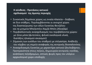 Η σύνθεση ‐ Προτάσεις αστικού
  σχεδιασμού της άμεσης περιοχής

• Συνεκτικός δημόσιος χώρος ως ενιαία πλατεία – διάβαση
  σε δυο στάθμες. Περιλαμβάνονται οι ανοιχτοί χώροι
  της διασταύρωσης των οδών Εγνατίας‐Βενιζέλου
  και τα μνημεία Μπεζεστένι‐Χαμζά Μπέη (Αλκαζάρ)
• Περιβαλλοντικός ανασχεδιασμός του περιβάλλοντος χώρου
   με ήπια μέσα (φυτεύσεις, φιλικά οικολογικά υλικά, 
   διατάξεις ηλιασμού‐σκιασμού)
• Σήμανση των εισόδων του σταθμού με στέγαστρα. Ανάδειξη
   του κόμβου ως σημείο αναφοράς της κεντρικής Θεσσαλονίκης
• Ανασχεδιασμός Εγνατίας με χαρακτήρα αστικού βουλεβάρτου. 
  Προτεραιότητα στους πεζούς, δημιουργία κεντρικής νησίδας, 
  ανάπλαση πεζοδρομίων, οπτικές φυγές προς τον υπόγειο
  αρχαιολογικό χώρο υποδοχής
 