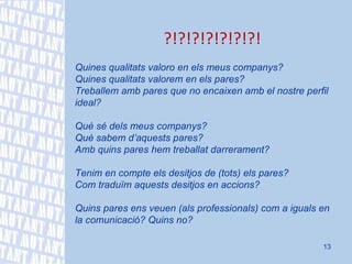 ?!?!?!?!?!?!?! Quines qualitats valoro en els meus companys? Quines qualitats valorem en els pares? Treballem amb pares que no encaixen amb el nostre perfil ideal? Què sé dels meus companys? Què sabem d’aquests pares? Amb quins pares hem treballat darrerament?   Tenim en compte els desitjos de (tots) els pares? Com traduïm aquests desitjos en accions? Quins pares ens veuen (als professionals) com a iguals en la comunicació? Quins no? 