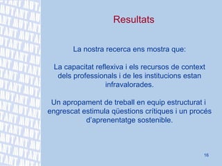 Resultats   La nostra recerca ens mostra que: La capacitat reflexiva i els recursos de context dels professionals i de les institucions estan infravalorades. Un apropament de treball en equip estructurat i  engrescat estimula qüestions crítiques i un procés d’aprenentatge sostenible. 