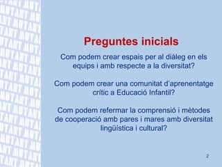 Preguntes inicials Com podem crear espais per al diàleg en els equips i amb respecte a la diversitat? Com podem crear una comunitat d’aprenentatge crític a Educació Infantil? Com podem refermar la comprensió i mètodes de cooperació amb pares i mares amb diversitat lingüística i cultural? 