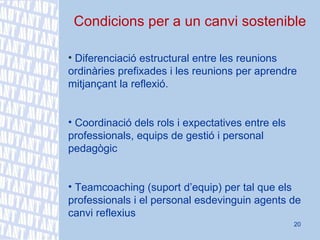 Condicions per a un canvi sostenible Diferenciació estructural entre les reunions ordinàries prefixades i les reunions per aprendre mitjançant la reflexió.   Coordinació dels rols i expectatives entre els professionals, equips de gestió i personal pedagògic Teamcoaching (suport d’equip) per tal que els professionals i el personal esdevinguin agents de canvi reflexius  