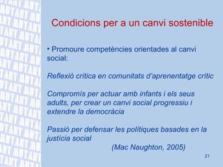 Condicions per a un canvi sostenible Promoure competències orientades al canvi social:  Reflexió crítica en comunitats d’aprenentatge crític Compromís per actuar amb infants i els seus adults, per crear un canvi social progressiu i  extendre la democràcia Passió per defensar les polítiques basades en la justícia social (Mac Naughton, 2005) 