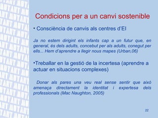 Condicions per a un canvi sostenible Consciència de canvis als centres d’EI Ja no estem dirigint e ls infants cap a un futur que, en general, és dels adults, concebut per als adults, conegut per ells... Hem d’aprendre a llegir nous mapes (Urban,06) Treballar en la gestió de la incertesa (aprendre a actuar en situacions complexes) D onar als pares una veu real sense sentir que això amenaça directament la identitat i expertesa dels professionals (Mac Naughton, 2005) 