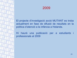 2009 El projecte d’investigació acció MUTANT es troba actualment en fase de difusió de resultats en la política d’atenció a la infància a Holanda. Hi haurà una publicació per a estudiants i professionals al 2009 