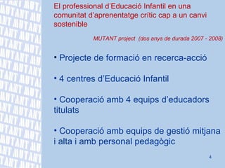El professional d’Educació Infantil en una comunitat d’aprenentatge crític cap a un canvi sostenible MUTANT project  (dos anys de durada 2007 - 2008) Projecte de formació en recerca-acció 4 centres d’Educació Infantil Cooperació amb 4 equips d’educadors titulats Cooperació amb equips de gestió mitjana i alta i amb personal pedagògic 