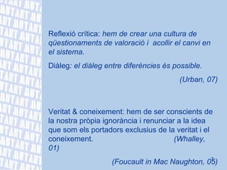 Reflexió crítica:  hem de crear una cultura de qüestionaments de valoració i  acollir el canvi en el sistema. Diàleg : el diàleg entre diferències és possible. (Urban, 07) Veritat & coneixement: hem de ser conscients de la nostra pròpia ignorància i renunciar a la idea que som els portadors exclusius de la veritat i el coneixement .  (Whalley, 01) (Foucault in Mac Naughton, 05) 