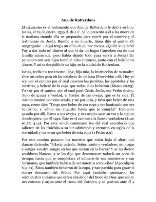 Ana de Rotterdam
El siguientes es el testamento que Ana de Rotterdam le dejó a su hijo,
Isaías, el 24 de enero, 1539 d. de J.C. Se lo presentó a él a las nueve de
la mañana cuando ella se preparaba para morir por el nombre y el
testimonio de Jesús. Rumbo a su muerte, Anna dijo al gentío allí
congregado: —Aquí tengo un niño de quince meses. ¿Quién lo quiere?
Voy a dar todo mi dinero al que le da un hogar (Anneken era de una
familia adinerada, pero había dejado todo para servir a Jesús) Un
panadero con seis hijos tomó al niño entonces, junto con el bolsillo de
dinero. Y así se despidió de su hijo, en la ciudad de Rotterdam.
Isaías, recibe tu testamento: Oye, hijo mío, la instrucción de tu madre;
abre tus oídos para oír las palabras de mi boca (Proverbios 1.8). Hoy yo
voy por el camino por el cual pasaron los profetas, los apóstoles y los
mártires, y beberé de la copa que todos ellos bebieron (Mateo 20.23).
Yo voy por el camino por el cual pasó Cristo Jesús, ese Verbo divino,
lleno de gracia y verdad, el Pastor de las ovejas, que es la vida. Él
mismo caminó por esta senda, y no por otra, y tuvo que beber de esta
copa, como dijo: ―Tengo que beber de esa copa y ser bautizado con ese
bautismo; y ¡cómo me angustio hasta que se cumpla!‖ Habiendo
pasado por allí, llama a sus ovejas, y sus ovejas oyen su voz y le siguen
dondequiera que él vaya. Éste es el camino a la fuente verdadera (Juan
10.27; 4.14). Por esta senda caminaron los del real sacerdocio que
salieron de las tinieblas a su luz admirable y entraron en siglos de la
eternidad; y tuvieron que beber de esta copa (1 Pedro 2.9).
Por este camino pasaron los muertos que están bajo el altar, que
claman diciendo: ―¿Hasta cuándo, Señor, santo y verdadero, no juzgas
y vengas nuestra sangre en los que moran en la tierra? Y se les dieron
vestiduras blancas, y se les dijo que descansasen todavía un poco de
tiempo, hasta que se completara el número de sus consiervos y sus
hermanos, que también habían de ser muertos como ellos‖ (Apocalipsis
6.9–11). Éstos también bebieron de la copa, y han partido para gozar el
eterno descanso del Señor. Por aquí también caminaron los
veinticuatro ancianos que están alrededor del trono de Dios, que echan
sus coronas y arpas ante el trono del Cordero, y se postran ante él y

 