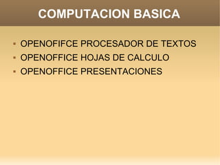 COMPUTACION BASICA

   OPENOFIFCE PROCESADOR DE TEXTOS
   OPENOFFICE HOJAS DE CALCULO
   OPENOFFICE PRESENTACIONES
 