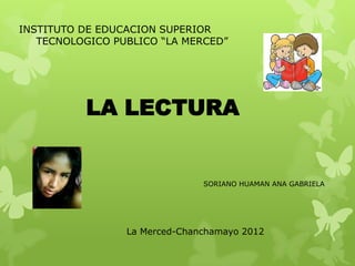 INSTITUTO DE EDUCACION SUPERIOR
   TECNOLOGICO PUBLICO “LA MERCED”




          LA LECTURA


                               SORIANO HUAMAN ANA GABRIELA




                 La Merced-Chanchamayo 2012
 