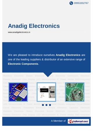 A Member of
Anadig Electronics
www.anadigelectronics.in
Display LEDs Microcontroller IC Power Mosfets SMD Integrated Circuits Integrated
Circuits Diodes
Circuits Transistors Trimpots Capacitors Resistors Diodes Buzzers Connectors Presets Chips AC
and DC Cooling Fans Magnets Heat Sinks Fuses Relays Display LEDs Microcontroller IC
Power Mosfets SMD Integrated Circuits Integrated Circuits Diodes
Circuits Transistors Trimpots Capacitors Resistors Diodes Buzzers Connectors Presets Chips AC
and DC Cooling Fans Magnets Heat Sinks Fuses Relays Display LEDs Microcontroller IC
Power Mosfets SMD Integrated Circuits Integrated Circuits Diodes
Circuits Transistors Trimpots Capacitors Resistors Diodes Buzzers Connectors Presets Chips AC
and DC Cooling Fans Magnets Heat Sinks Fuses Relays Display LEDs Microcontroller IC
Power Mosfets SMD Integrated Circuits Integrated Circuits Diodes
Circuits Transistors Trimpots Capacitors Resistors Diodes Buzzers Connectors Presets Chips AC
and DC Cooling Fans Magnets Heat Sinks Fuses Relays Display LEDs Microcontroller IC
Power Mosfets SMD Integrated Circuits Integrated Circuits Diodes
Circuits Transistors Trimpots Capacitors Resistors Diodes Buzzers Connectors Presets Chips AC
and DC Cooling Fans Magnets Heat Sinks Fuses Relays Display LEDs Microcontroller IC
Power Mosfets SMD Integrated Circuits Integrated Circuits Diodes
Circuits Transistors Trimpots Capacitors Resistors Diodes Buzzers Connectors Presets Chips AC
and DC Cooling Fans Magnets Heat Sinks Fuses Relays Display LEDs Microcontroller IC
We are pleased to introduce ourselves as Anadig Electronics,
one of the leading supplier, exporter & distributor of an extensive
range of Electronic Components.
 