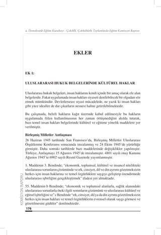 4. Demokratik Eğitim Kurultayı - Çokdilli, Çokkültürlü Toplumlarda Eğitim Komisyon Raporu




                                                       EKLER


                  EK 1:

                  ULUSLARARASI HUKUK BELGELERİNDE KÜLTÜREL HAKLAR

                  Uluslararası hukuk belgeleri, insan haklarını kendi içinde bir amaç olarak ele alan
                  belgelerdir. Fakat uygulamada insan hakları siyaseti denilebilecek bir olgudan söz
                  etmek mümkündür. Devletlerarası siyasi mücadelede, ne yazık ki insan hakları
                  gibi yüce idealler de dar çıkarların nesnesi haline getirilebilmektedir.

                  Bu çalışmada, belirli hakların kağıt üzerinde kabul edilmesiyle bu hakların
                  uygulamada fiilen kullanılmasının her zaman örtüşmediğini akılda tutarak,
                  bazı temel insan hakları belgelerinde kültürel ve eğitime yönelik maddelere yer
                  verilmiştir.

                  Birleşmiş Milletler Antlaşması
                  26 Haziran 1945 tarihinde San Fransisco’da, Birleşmiş Milletler Uluslararası
                  Örgütlenme Konferansı sonucunda imzalanmış ve 24 Ekim 1945’de yürürlüğe
                  girmiştir. Daha sonraki tarihlerde bazı maddelerinde değişiklikler yapılmıştır.
                  Türkiye, Antlaşmayı 15 Ağustos 1945’de imzalamıştır. 4801 sayılı onay Kanunu
                  Ağustos 1945’te 6902 sayılı Resmî Gazetede yayımlanmıştır.

                  1. Maddenin 3. Bendinde; “ekonomik, toplumsal, kültürel ve insancıl nitelikteki
                  uluslararası sorunların çözümünde ve ırk, cinsiyet, dil ve din ayrımı gözetmeksizin
                  herkes için insan haklarına ve temel özgürlüklere saygıyı geliştirip özendirmede
KOMİSYON RAPORU




                  uluslararası işbirliğini gerçekleştirmek” ifadesi yer almaktadır.

                  55. Maddenin b Bendinde; “ekonomik ve toplumsal alanlarla, sağlık alanındaki
                  uluslararası sorunlarla öteki ilgili sorunların çözümünü ve uluslararası kültürel ve
                  eğitsel işbirliğini ve” c Bendinde “ırk, cinsiyet, dil ya da din ayrımı gözetilmeksizin
                  herkes için insan hakları ve temel özgürlüklerin evrensel olarak saygı görmesi ve
                  gözetilmesini güdüler” denilmektedir.
                  176
 