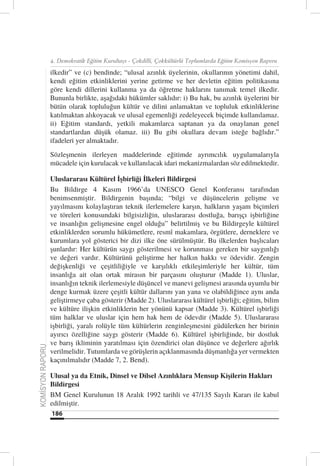 4. Demokratik Eğitim Kurultayı - Çokdilli, Çokkültürlü Toplumlarda Eğitim Komisyon Raporu

                  ilkedir” ve (c) bendinde; “ulusal azınlık üyelerinin, okullarının yönetimi dahil,
                  kendi eğitim etkinliklerini yerine getirme ve her devletin eğitim politikasına
                  göre kendi dillerini kullanma ya da öğretme haklarını tanımak temel ilkedir.
                  Bununla birlikte, aşağıdaki hükümler saklıdır: i) Bu hak, bu azınlık üyelerini bir
                  bütün olarak topluluğun kültür ve dilini anlamaktan ve topluluk etkinliklerine
                  katılmaktan alıkoyacak ve ulusal egemenliği zedeleyecek biçimde kullanılamaz.
                  ii) Eğitim standardı, yetkili makamlarca saptanan ya da onaylanan genel
                  standartlardan düşük olamaz. iii) Bu gibi okullara devam isteğe bağlıdır.”
                  ifadeleri yer almaktadır.
                  Sözleşmenin ilerleyen maddelerinde eğitimde ayrımcılık uygulamalarıyla
                  mücadele için kurulacak ve kullanılacak idari mekanizmalardan söz edilmektedir.

                  Uluslararası Kültürel İşbirliği İlkeleri Bildirgesi
                  Bu Bildirge 4 Kasım 1966’da UNESCO Genel Konferansı tarafından
                  benimsenmiştir. Bildirgenin başında; “bilgi ve düşüncelerin gelişme ve
                  yayılmasını kolaylaştıran teknik ilerlemelere karşın, halkların yaşam biçimleri
                  ve töreleri konusundaki bilgisizliğin, uluslararası dostluğa, barışçı işbirliğine
                  ve insanlığın gelişmesine engel olduğu” belirtilmiş ve bu Bildirgeyle kültürel
                  etkinliklerden sorumlu hükümetlere, resmî makamlara, örgütlere, derneklere ve
                  kurumlara yol gösterici bir dizi ilke öne sürülmüştür. Bu ilkelerden başlıcaları
                  şunlardır: Her kültürün saygı gösterilmesi ve korunması gereken bir saygınlığı
                  ve değeri vardır. Kültürünü geliştirme her halkın hakkı ve ödevidir. Zengin
                  değişkenliği ve çeşitliliğiyle ve karşılıklı etkileşimleriyle her kültür, tüm
                  insanlığa ait olan ortak mirasın bir parçasını oluşturur (Madde 1). Uluslar,
                  insanlığın teknik ilerlemesiyle düşüncel ve manevi gelişmesi arasında uyumlu bir
                  denge kurmak üzere çeşitli kültür dallarını yan yana ve olabildiğince aynı anda
                  geliştirmeye çaba gösterir (Madde 2). Uluslararası kültürel işbirliği; eğitim, bilim
                  ve kültüre ilişkin etkinliklerin her yönünü kapsar (Madde 3). Kültürel işbirliği
                  tüm halklar ve uluslar için hem hak hem de ödevdir (Madde 5). Uluslararası
                  işbirliği, yaralı rolüyle tüm kültürlerin zenginleşmesini güdülerken her birinin
                  ayırıcı özelliğine saygı gösterir (Madde 6). Kültürel işbirliğinde, bir dostluk
                  ve barış ikliminin yaratılması için özendirici olan düşünce ve değerlere ağırlık
KOMİSYON RAPORU




                  verilmelidir. Tutumlarda ve görüşlerin açıklanmasında düşmanlığa yer vermekten
                  kaçınılmalıdır (Madde 7, 2. Bend).

                  Ulusal ya da Etnik, Dinsel ve Dilsel Azınlıklara Mensup Kişilerin Hakları
                  Bildirgesi
                  BM Genel Kurulunun 18 Aralık 1992 tarihli ve 47/135 Sayılı Kararı ile kabul
                  edilmiştir.
                  186
 