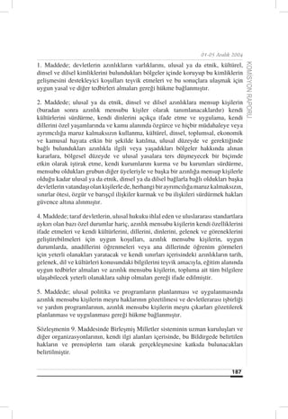 01-05 Aralık 2004

1. Maddede; devletlerin azınlıkların varlıklarını, ulusal ya da etnik, kültürel,




                                                                                        KOMİSYON RAPORU
dinsel ve dilsel kimliklerini bulundukları bölgeler içinde koruyup bu kimliklerin
gelişmesini destekleyici koşulları teşvik etmeleri ve bu sonuçlara ulaşmak için
uygun yasal ve diğer tedbirleri almaları gereği hükme bağlanmıştır.

2. Maddede; ulusal ya da etnik, dinsel ve dilsel azınlıklara mensup kişilerin
(buradan sonra azınlık mensubu kişiler olarak tanımlanacaklardır) kendi
kültürlerini sürdürme, kendi dinlerini açıkça ifade etme ve uygulama, kendi
dillerini özel yaşamlarında ve kamu alanında özgürce ve hiçbir müdahaleye veya
ayrımcılığa maruz kalmaksızın kullanma, kültürel, dinsel, toplumsal, ekonomik
ve kamusal hayata etkin bir şekilde katılma, ulusal düzeyde ve gerektiğinde
bağlı bulundukları azınlıkla ilgili veya yaşadıkları bölgeler hakkında alınan
kararlara, bölgesel düzeyde ve ulusal yasalara ters düşmeyecek bir biçimde
etkin olarak iştirak etme, kendi kurumlarını kurma ve bu kurumları sürdürme,
mensubu oldukları grubun diğer üyeleriyle ve başka bir azınlığa mensup kişilerle
olduğu kadar ulusal ya da etnik, dinsel ya da dilsel bağlarla bağlı oldukları başka
devletlerin vatandaşı olan kişilerle de, herhangi bir ayrımcılığa maruz kalmaksızın,
sınırlar ötesi, özgür ve barışçıl ilişkiler kurmak ve bu ilişkileri sürdürmek hakları
güvence altına alınmıştır.

4. Maddede; taraf devletlerin, ulusal hukuku ihlal eden ve uluslararası standartlara
aykırı olan bazı özel durumlar hariç, azınlık mensubu kişilerin kendi özelliklerini
ifade etmeleri ve kendi kültürlerini, dillerini, dinlerini, gelenek ve göreneklerini
geliştirebilmeleri için uygun koşulları, azınlık mensubu kişilerin, uygun
durumlarda, anadillerini öğrenmeleri veya ana dillerinde öğrenim görmeleri
için yeterli olanakları yaratacak ve kendi sınırları içerisindeki azınlıkların tarih,
gelenek, dil ve kültürleri konusundaki bilgilerini teşvik amacıyla, eğitim alanında
uygun tedbirler almaları ve azınlık mensubu kişilerin, topluma ait tüm bilgilere
ulaşabilecek yeterli olanaklara sahip olmaları gereği ifade edilmiştir.

5. Maddede; ulusal politika ve programların planlanması ve uygulanmasında
azınlık mensubu kişilerin meşru haklarının gözetilmesi ve devletlerarası işbirliği
ve yardım programlarının, azınlık mensubu kişilerin meşru çıkarları gözetilerek
planlanması ve uygulanması gereği hükme bağlanmıştır.

Sözleşmenin 9. Maddesinde Birleşmiş Milletler sisteminin uzman kuruluşları ve
diğer organizasyonlarının, kendi ilgi alanları içerisinde, bu Bildirgede belirtilen
hakların ve prensiplerin tam olarak gerçekleşmesine katkıda bulunacakları
belirtilmiştir.


                                                                                187
 