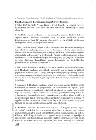 4. Demokratik Eğitim Kurultayı - Çokdilli, Çokkültürlü Toplumlarda Eğitim Komisyon Raporu

                  Ulusal Azınlıkların Korunmasına İlişkin Çerçeve Sözleşme
                  1 Şubat 1995 tarihinde Avrupa Konseyi üyesi devletler ve mevcut Çerçeve
                  Sözleşmenin imzacısı olan diğer devletler tarafından Strasbourg’da kabul
                  edilmiştir.

                  1. Maddede; ulusal azınlıkların ve bu azınlıklara mensup kişilerin hak ve
                  özgürlüklerinin korunması konusunun insan haklarının uluslararası planda
                  korunmasının ayrılmaz bir parçasını oluşturduğu ve bu yönüyle uluslararası
                  işbirliği alanı içinde yer aldığı ifade edilmiştir.

                  3. Maddenin 1. Bendinde; “ulusal azınlığa mensup her kişi, kendisine bu azınlığın
                  üyesi olarak muamele yapılmasını ya da yapılmamasını serbestçe seçme hakkına
                  sahiptir ve bu seçimi veya bu seçimiyle bağlantılı hakların kullanımı herhangi bir
                  olumsuzluğa neden olmaz” ve 2. Bendinde; “ulusal azınlıklara mensup kişiler,
                  hem bireysel olarak hem başkalarıyla birlikte topluca, bu Çerçeve Sözleşmede
                  yer alan ilkelerden kaynaklanan hakları kullanabilir ve özgürlüklerden
                  yararlanabilirler” ifadeleri bulunmaktadır.

                  4. Maddenin 1. Bendinde; azınlıkların yasa önünde eşitliği güvence altına alınmış
                  ve 2. Bendinde; tarafların, gerektiğinde, ekonomik, sosyal, siyasal ve kültürel
                  yaşamın her alanında, ulusal azınlığa mensup kişilerle çoğunluğa mensup olanlar
                  arasında tam ve etkin eşitliği geliştirmek için yeterli önlemleri ve bu konuda, ulusal
                  azınlıklara mensup kişilerin özgül koşullarını dikkate almayı yükümlendikleri
                  belirtilmiştir.

                  5. Maddenin 1. Bendinde; tarafların, ulusal azınlıklara mensup kişilerin kendi
                  kültürlerini yaşatmaları ve geliştirmeleri ve kimliklerinin asli öğeleri, yani
                  dinlerini, dillerini, geleneklerini ve kültürel miraslarını korumaları için gerekli
                  koşulları sağlamayı taahhüt ettikleri ve 2. Bendinde; genel bütünleşme politikaları
                  doğrultusunda alınan önlemler saklı kalmak kaydıyla, tarafların, ulusal azınlıklara
                  mensup kişilerin kendi istençlerine karşın asimilasyonu amaçlayan politika ve
                  uygulamalardan kaçınmaları ve bu kişileri böyle bir asimilasyonu amaçlayan
                  herhangi bir eyleme karşı korumaları gereği ifade edilmiştir.
KOMİSYON RAPORU




                  6. Maddede; tarafların, kültürler arası “diyalog ve hoşgörü ruhunu teşvik
                  edecekleri” ve ülkeleri üzerinde yaşayan bütün kişilerin arasında, bu kişilerin
                  etnik, kültürel, dilsel ve dinsel kimliğinden bağımsız olarak, özellikle de eğitim,
                  kültür ve kitle iletişimi alanlarında, karşılıklı saygı ve anlayış ve işbirliğinin
                  geliştirilmesi için etkili önlemleri alacakları ve etnik, kültürel, dilsel ya da dinsel
                  kimlikleri nedeniyle ayrımcılık, düşmanlık ya da yıldırı tehdidi ya da eylemine
                  188
 